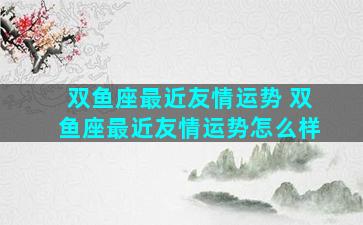 双鱼座最近友情运势 双鱼座最近友情运势怎么样